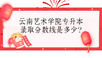 云南艺术学院专升本录取分数线是多少?