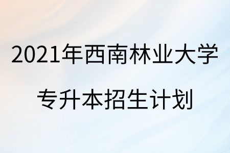 2021年西南林业大学专升本招生计划.png