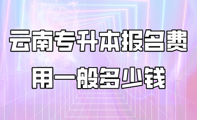 云南专升本报名费用一般多少钱 