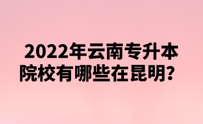 2022年云南专升本院校有哪些在昆明？.png