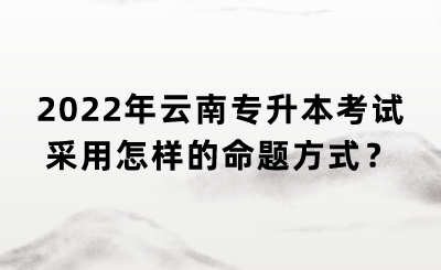 2022年云南专升本考试采用怎样的命题方式？.png