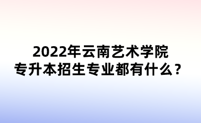 2022年云南艺术学院专升本招生专业都有什么？.png