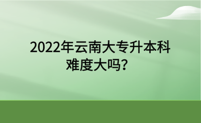 2022年云南大专升本科难度大吗？.png