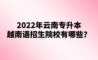 2022年云南专升本越南语招生院校有哪些？(1).png