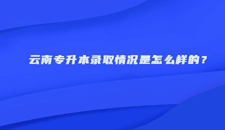 云南专升本录取情况是怎么样的？.jpg