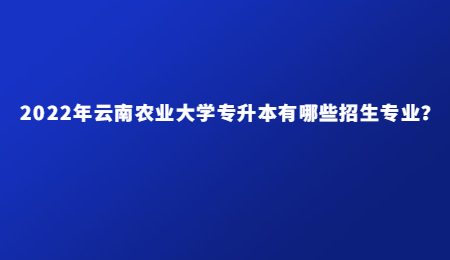 2022年云南农业大学专升本有哪些招生专业？.jpg