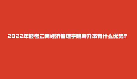 2022年报考云南经济管理学院专升本有什么优势？.jpg