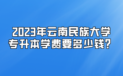 2023年云南民族大学专升本学费要多少钱？