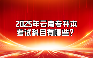 2025年云南专升本考试科目有哪些？