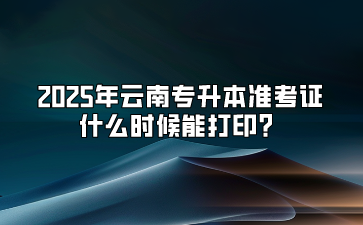 2025年云南专升本准考证什么时候能打印？