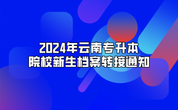 2024年云南专升本院校新生档案转接通知