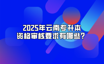 2025年云南专升本资格审核要求有哪些？