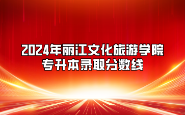 2024年丽江文化旅游学院专升本录取分数线