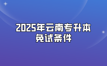 2025年云南专升本免试条件有哪些？需要准备什么材料？